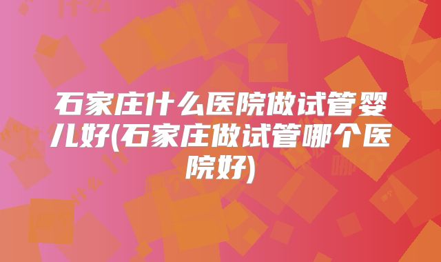 石家庄什么医院做试管婴儿好(石家庄做试管哪个医院好)