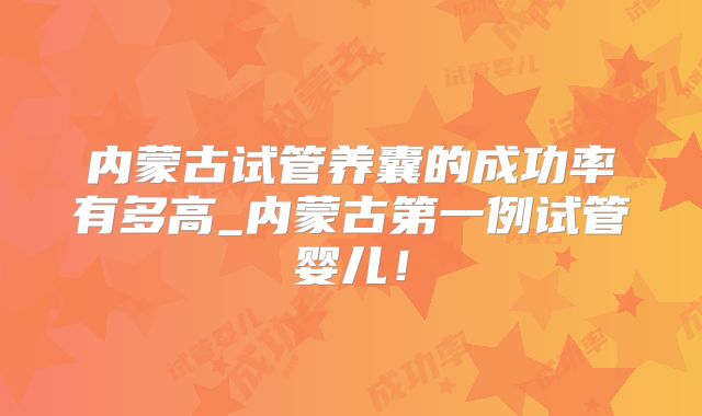 内蒙古试管养囊的成功率有多高_内蒙古第一例试管婴儿！