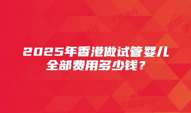 2025年香港做试管婴儿全部费用多少钱?