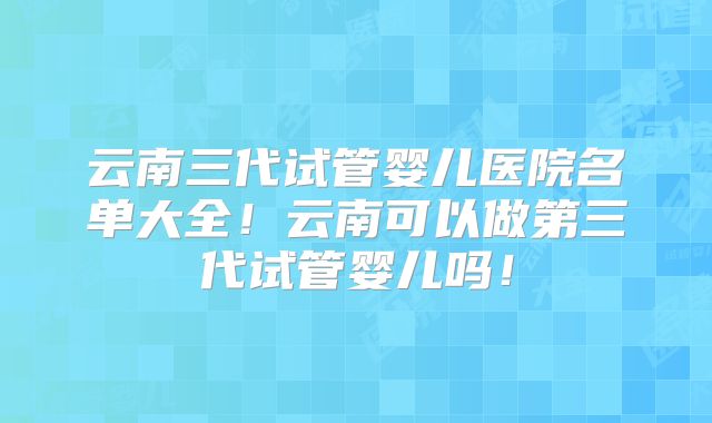 云南三代试管婴儿医院名单大全！云南可以做第三代试管婴儿吗！
