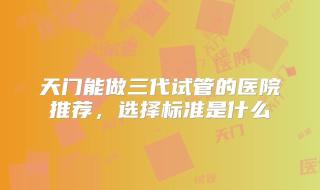 天门能做三代试管的医院推荐，选择标准是什么
