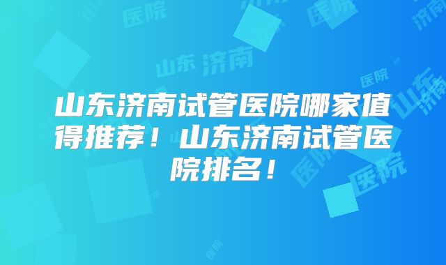 山东济南试管医院哪家值得推荐！山东济南试管医院排名！