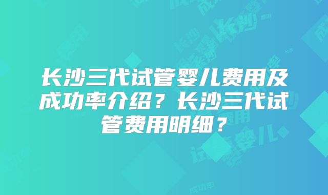 长沙三代试管婴儿费用及成功率介绍？长沙三代试管费用明细？