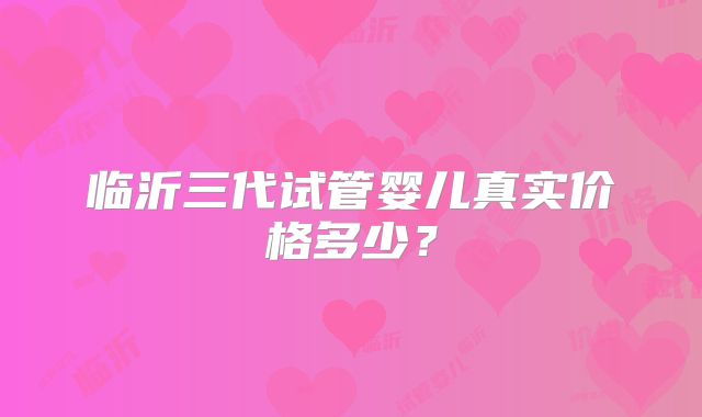 临沂三代试管婴儿真实价格多少？
