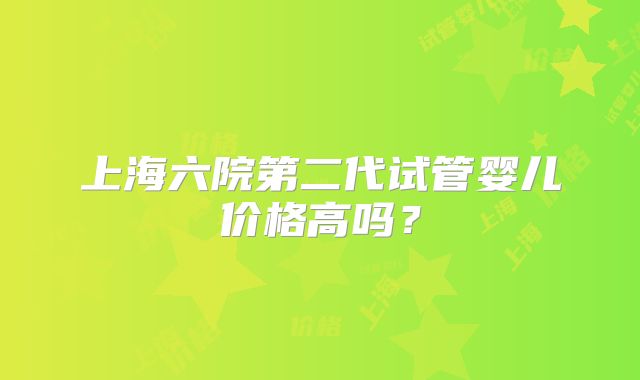 上海六院第二代试管婴儿价格高吗？