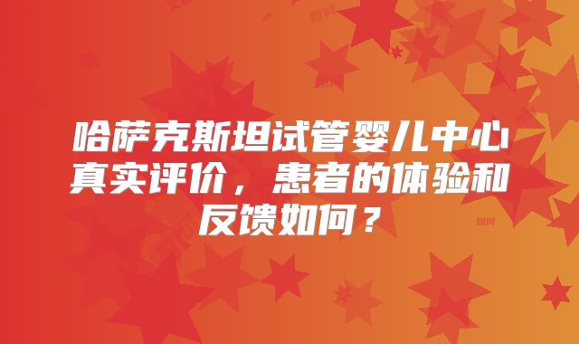哈萨克斯坦试管婴儿中心真实评价,患者的体验和反馈如何?