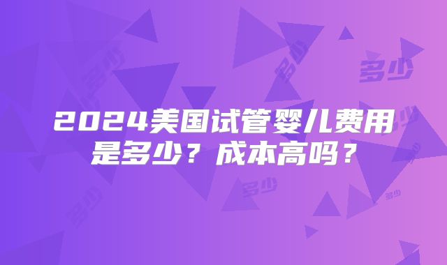 2024美国试管婴儿费用是多少?成本高吗?