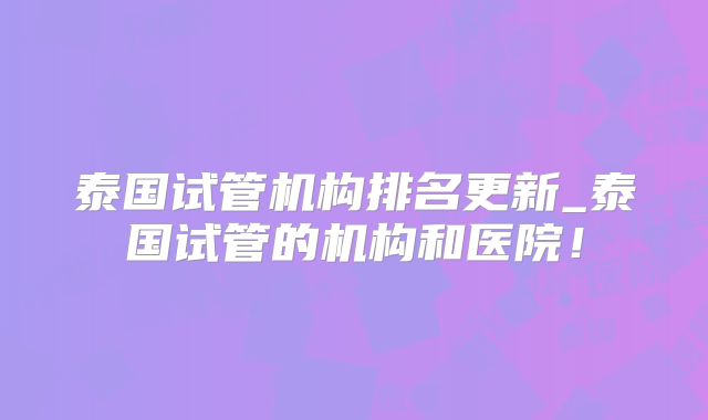 泰国试管机构排名更新_泰国试管的机构和医院！