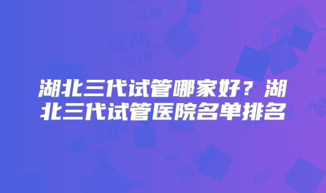 湖北三代试管哪家好?湖北三代试管医院名单排名