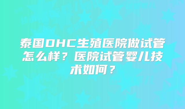 泰国DHC生殖医院做试管怎么样？医院试管婴儿技术如何？