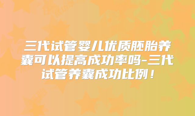 三代试管婴儿优质胚胎养囊可以提高成功率吗-三代试管养囊成功比例！