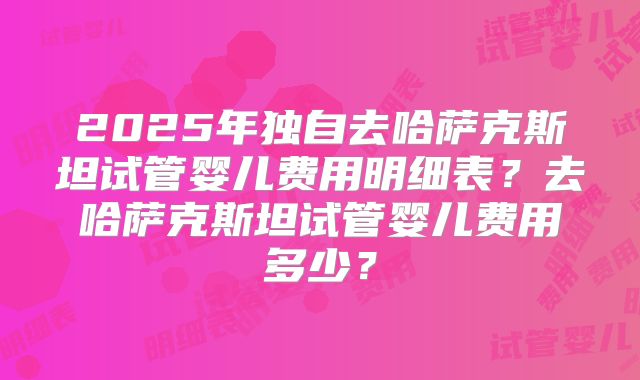2025年独自去哈萨克斯坦试管婴儿费用明细表?去哈萨克斯坦试管婴儿费用多少?