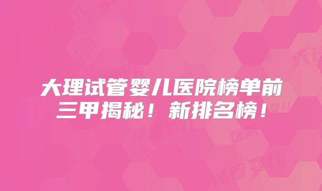 大理试管婴儿医院榜单前三甲揭秘！新排名榜！