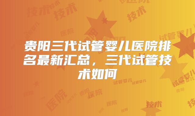 贵阳三代试管婴儿医院排名最新汇总,三代试管技术如何