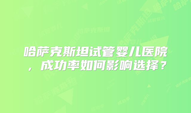 哈萨克斯坦试管婴儿医院，成功率如何影响选择？
