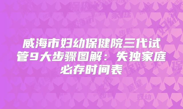 威海市妇幼保健院三代试管9大步骤图解:失独家庭必存时间表