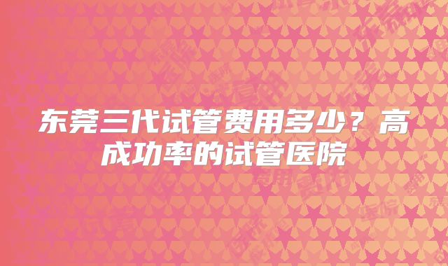 东莞三代试管费用多少？高成功率的试管医院