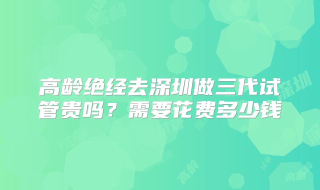 高龄绝经去深圳做三代试管贵吗?需要花费多少钱