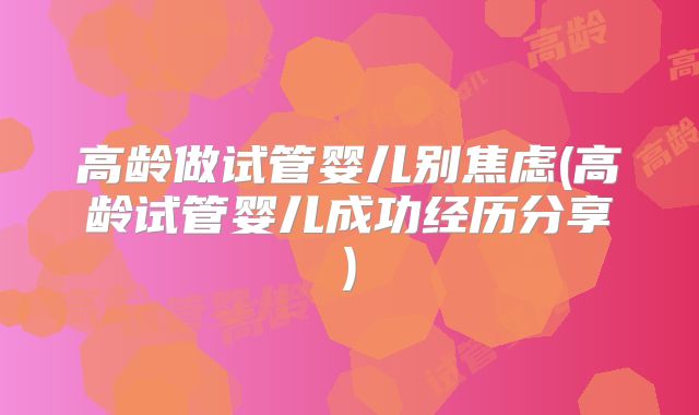 高龄做试管婴儿别焦虑(高龄试管婴儿成功经历分享)