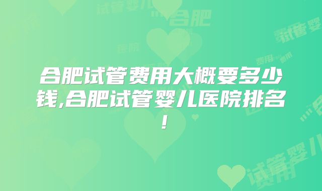 合肥试管费用大概要多少钱,合肥试管婴儿医院排名！