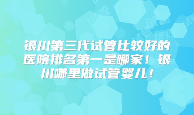 银川第三代试管比较好的医院排名第一是哪家!银川哪里做试管婴儿!