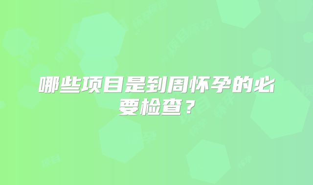 哪些项目是到周怀孕的必要检查?