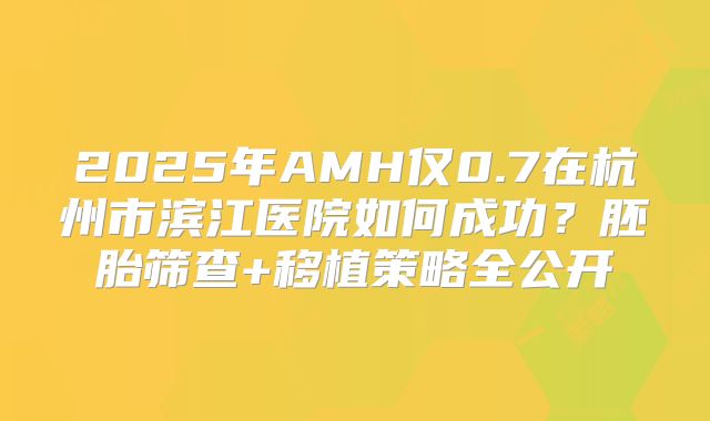 2025年AMH仅0.7在杭州市滨江医院如何成功？胚胎筛查+移植策略全公开