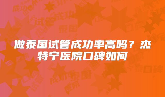 做泰国试管成功率高吗？杰特宁医院口碑如何