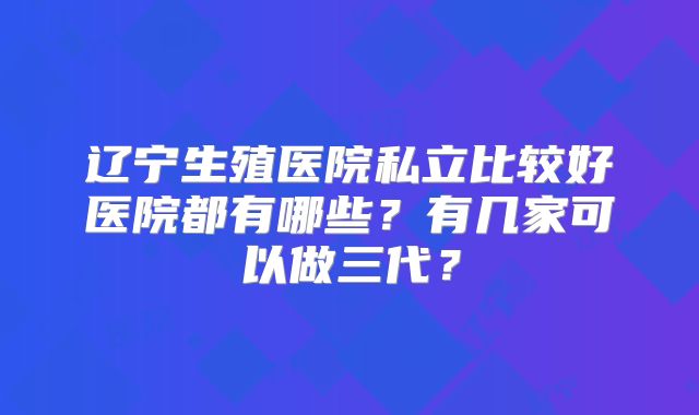 辽宁生殖医院私立比较好医院都有哪些？有几家可以做三代？