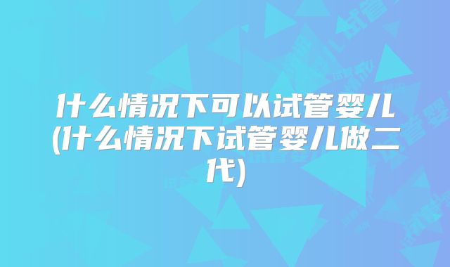 什么情况下可以试管婴儿(什么情况下试管婴儿做二代)