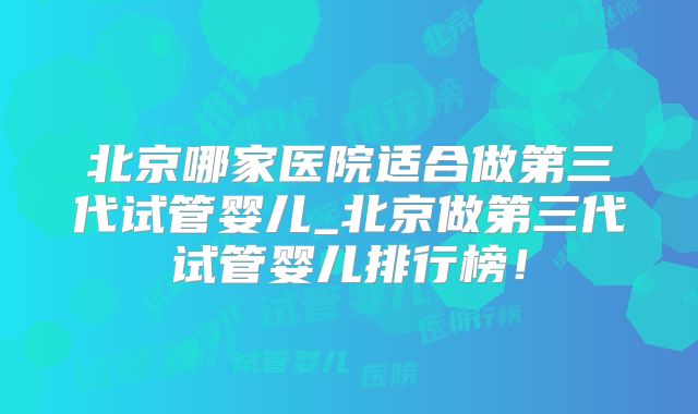 北京哪家医院适合做第三代试管婴儿_北京做第三代试管婴儿排行榜！