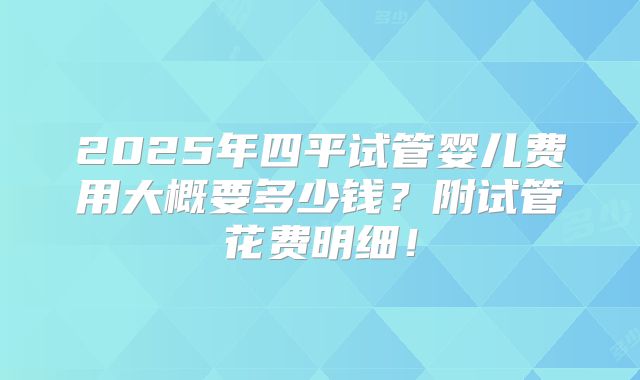 2025年四平试管婴儿费用大概要多少钱？附试管花费明细！