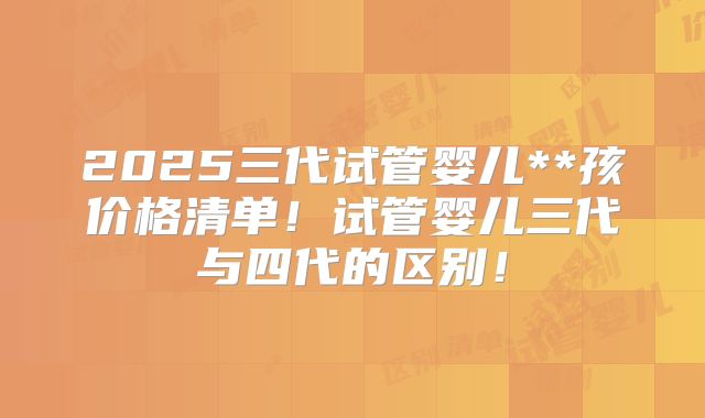 2025三代试管婴儿**孩价格清单！试管婴儿三代与四代的区别！