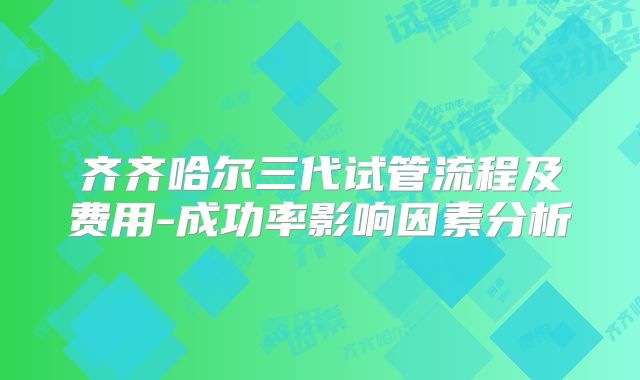 齐齐哈尔三代试管流程及费用-成功率影响因素分析