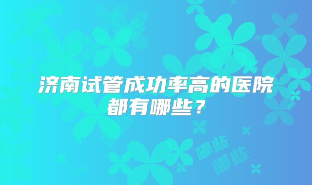 济南试管成功率高的医院都有哪些?