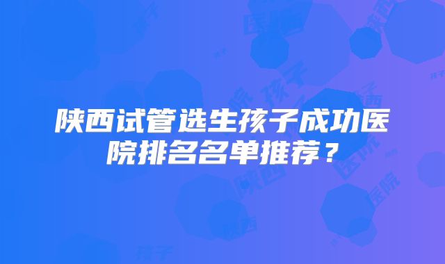 陕西试管选生孩子成功医院排名名单推荐？