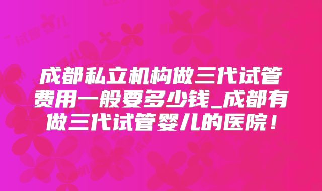成都私立机构做三代试管费用一般要多少钱_成都有做三代试管婴儿的医院!