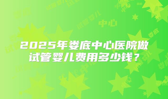 2025年娄底中心医院做试管婴儿费用多少钱?