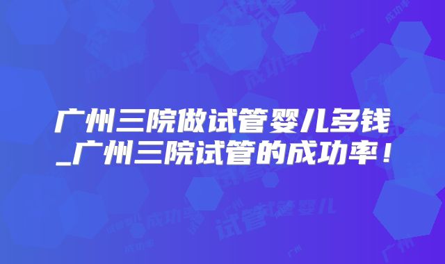 广州三院做试管婴儿多钱_广州三院试管的成功率!