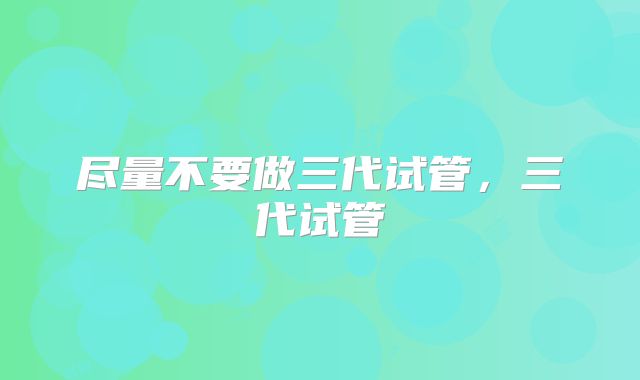 尽量不要做三代试管，三代试管