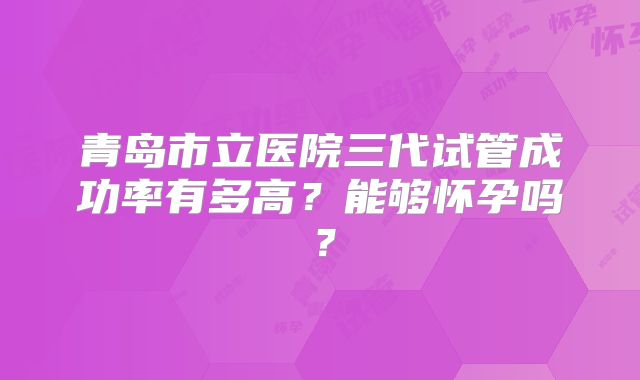 青岛市立医院三代试管成功率有多高?能够怀孕吗?