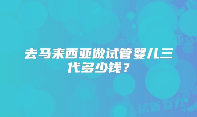 去马来西亚做试管婴儿三代多少钱?