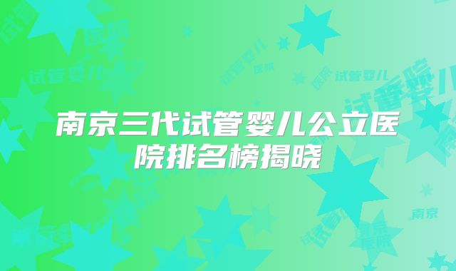 南京三代试管婴儿公立医院排名榜揭晓