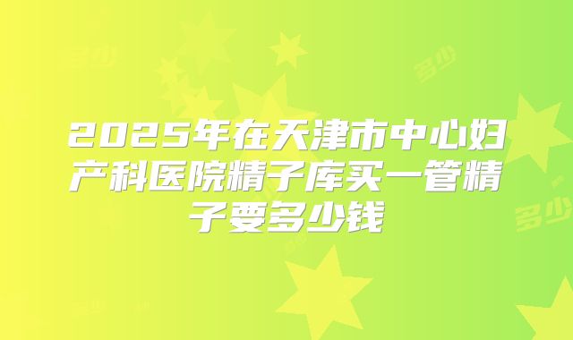 2025年在天津市中心妇产科医院精子库买一管精子要多少钱
