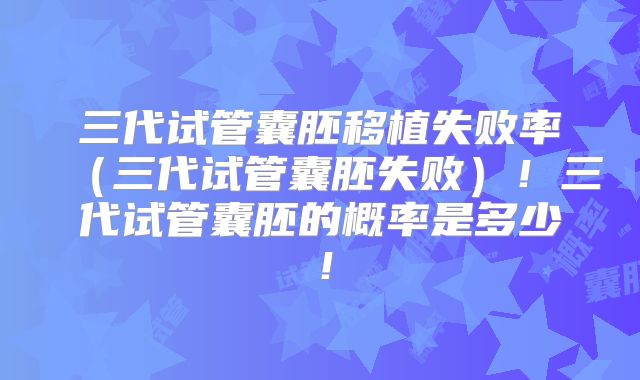 三代试管囊胚移植失败率（三代试管囊胚失败）！三代试管囊胚的概率是多少！
