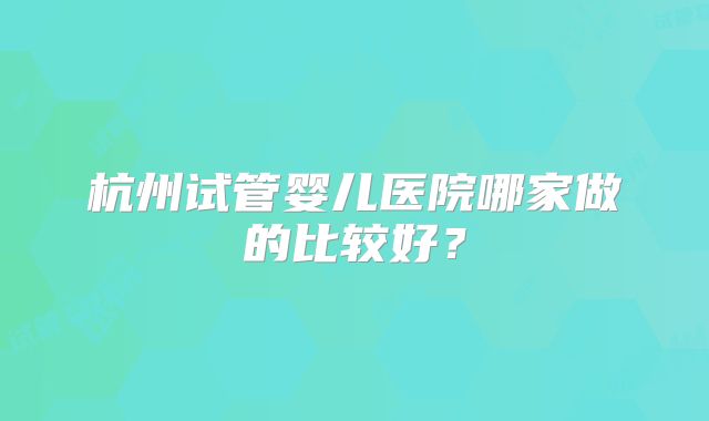 杭州试管婴儿医院哪家做的比较好？