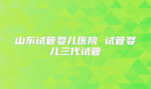 山东试管婴儿医院 试管婴儿三代试管