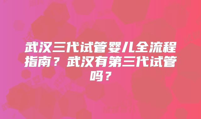武汉三代试管婴儿全流程指南？武汉有第三代试管吗？