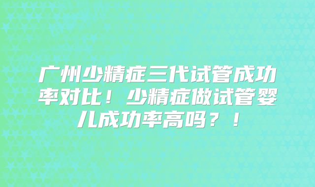 广州少精症三代试管成功率对比！少精症做试管婴儿成功率高吗？！