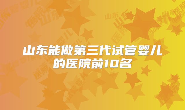 山东能做第三代试管婴儿的医院前10名